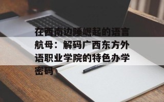 在西南边陲崛起的语言航母：解码广西东方外语职业学院的特色办学密码