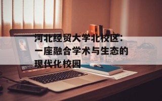 河北经贸大学北校区：一座融合学术与生态的现代化校园