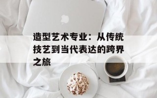 造型艺术专业：从传统技艺到当代表达的跨界之旅