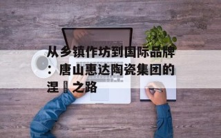 从乡镇作坊到国际品牌：唐山惠达陶瓷集团的涅槃之路