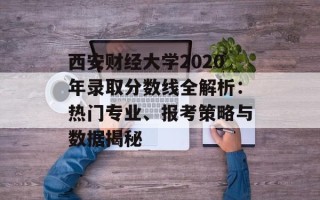 西安财经大学2020年录取分数线全解析：热门专业、报考策略与数据揭秘