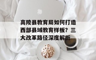 高陵县教育局如何打造西部县域教育样板？三大改革路径深度解析