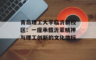 青岛理工大学临沂新校区：一座承载沂蒙精神与理工创新的文化地标