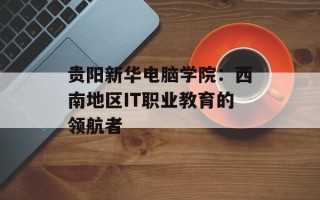 贵阳新华电脑学院：西南地区IT职业教育的领航者