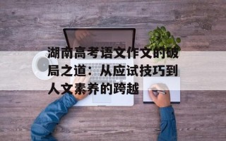 湖南高考语文作文的破局之道：从应试技巧到人文素养的跨越