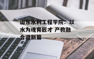 山东水利工程学院：以水为魂育匠才 产教融合谱新篇