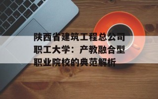 陕西省建筑工程总公司职工大学：产教融合型职业院校的典范解析
