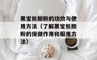 黑宝熊胆粉的功效与使用方法（了解黑宝熊胆粉的保健作用和服用方法）