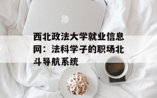 西北政法大学就业信息网：法科学子的职场北斗导航系统