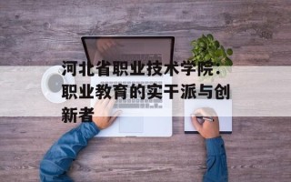 河北省职业技术学院：职业教育的实干派与创新者