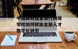 中国邮政储蓄银行网络学院如何赋能金融人才数字化转型