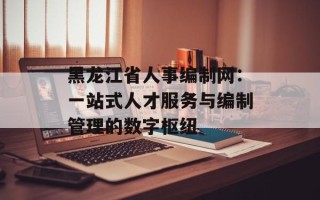 黑龙江省人事编制网：一站式人才服务与编制管理的数字枢纽