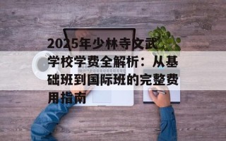 2025年少林寺文武学校学费全解析：从基础班到国际班的完整费用指南