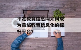 平定教育信息网如何成为县域教育信息化的标杆平台？