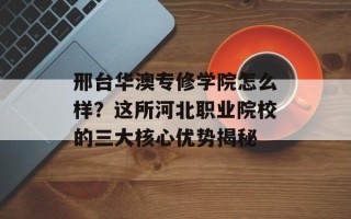 邢台华澳专修学院怎么样？这所河北职业院校的三大核心优势揭秘