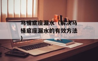 马桶底座漏水（解决马桶底座漏水的有效方法）