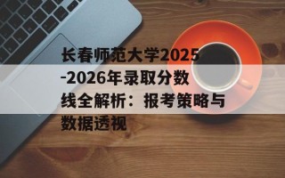 长春师范大学2025-2026年录取分数线全解析：报考策略与数据透视