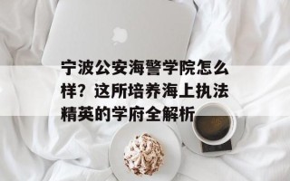 宁波公安海警学院怎么样？这所培养海上执法精英的学府全解析