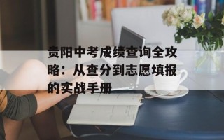 贵阳中考成绩查询全攻略：从查分到志愿填报的实战手册