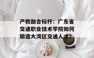 产教融合标杆：广东省交通职业技术学院如何锻造大湾区交通人才？