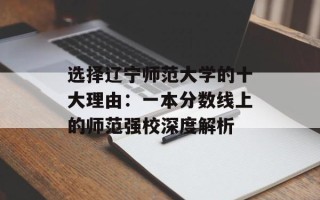选择辽宁师范大学的十大理由：一本分数线上的师范强校深度解析