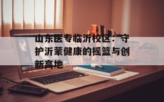 山东医专临沂校区：守护沂蒙健康的摇篮与创新高地