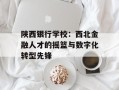 陕西银行学校：西北金融人才的摇篮与数字化转型先锋