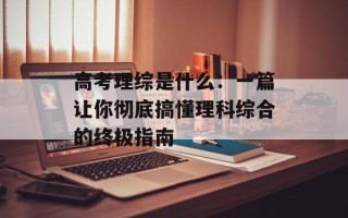 高考理综是什么：一篇让你彻底搞懂理科综合的终极指南