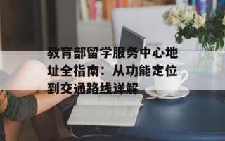 教育部留学服务中心地址全指南：从功能定位到交通路线详解