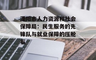 溧阳市人力资源和社会保障局：民生服务的先锋队与就业保障的压舱石