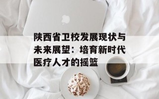 陕西省卫校发展现状与未来展望：培育新时代医疗人才的摇篮