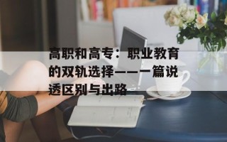 高职和高专：职业教育的双轨选择——一篇说透区别与出路