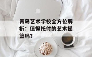 青岛艺术学校全方位解析：值得托付的艺术摇篮吗？