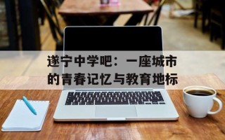 遂宁中学吧：一座城市的青春记忆与教育地标