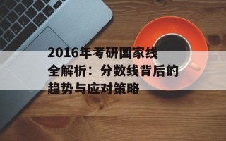 2016年考研国家线全解析：分数线背后的趋势与应对策略