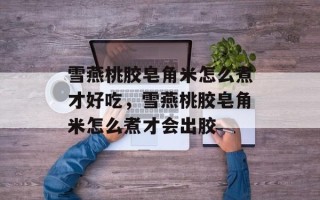 雪燕桃胶皂角米怎么煮才好吃，雪燕桃胶皂角米怎么煮才会出胶