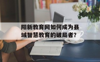 阳新教育网如何成为县域智慧教育的破局者？