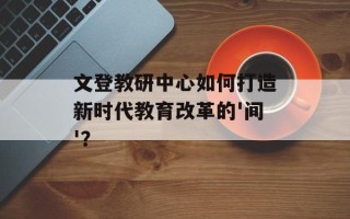 文登教研中心如何打造新时代教育改革的'间'？