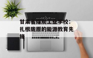 甘肃省煤炭工业学校：扎根陇原的能源教育先锋