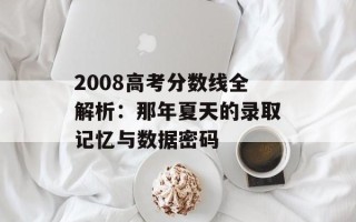 2008高考分数线全解析：那年夏天的录取记忆与数据密码