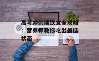 高考冲刺期饮食全攻略：营养师教你吃出最佳状态