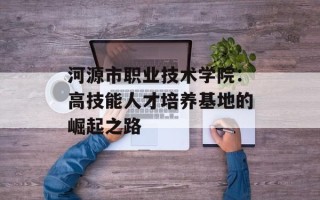 河源市职业技术学院：高技能人才培养基地的崛起之路