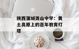 陕西蒲城尧山中学：黄土高原上的百年教育灯塔