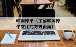韩国棒子（了解韩国棒子文化的方方面面）