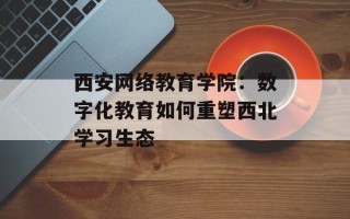西安网络教育学院：数字化教育如何重塑西北学习生态