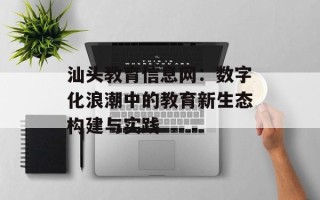 汕头教育信息网：数字化浪潮中的教育新生态构建与实践