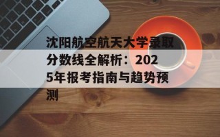 沈阳航空航天大学录取分数线全解析：2025年报考指南与趋势预测