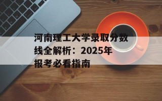 河南理工大学录取分数线全解析：2025年报考必看指南