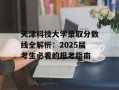 天津科技大学录取分数线全解析：2025届考生必看的报考指南