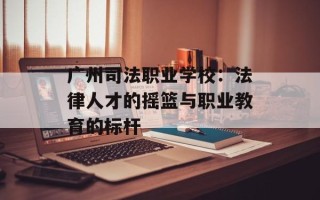 广州司法职业学校：法律人才的摇篮与职业教育的标杆